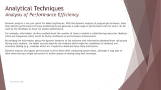 Analytical Techniques
Analysis of Performance Efficiency
Dynamic analysis is not just useful for detecting failures. With the dynamic analysis of program performance, tools
help identify performance efficiency bottlenecks and generate a wide range of performance metrics which can be
used by the developer to tune the system performance.
For example, information can be provided about the number of times a module is called during execution. Modules
which are frequently called would be likely candidates for performance enhancement.
By merging the information about the dynamic behavior of the software with information obtained from call graphs
during static analysis, the tester can also identify the modules which might be candidates for detailed and
extensive testing (e.g., modules which are frequently called and have many interfaces).
Dynamic analysis of program performance is often done while conducting system tests, although it may also be
done when testing a single sub-system in earlier phases of testing using test harnesses.
Neeraj Kumar Singh
 