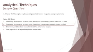 Analytical Techniques
Sample Questions
3. Which of the following is a way to use call graphs to determine integration testing requirements?
Select ONE Option
A. Establishing the number of locations within the software from where a method or function is called.
B. Establishing the number of locations within the software from where a module or system is called.
C. Determining conditional and unconditional calls for performance analysis.
D. Detecting areas to be targeted for possible memory leaks.
Neeraj Kumar Singh
 