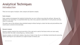 Analytical Techniques
Introduction
There are two types of analysis: static analysis and dynamic analysis.
Static Analysis
Static analysis encompasses the analytical testing that can occur without executing the software. Because the
software is not executing, it is examined either by a tool or by a person to determine if it will process correctly
when it is executed.
This static view of the software allows detailed analysis without having to create the data and preconditions that
would cause a scenario to be exercised.
Dynamic Analysis
Dynamic analysis requires the actual execution of the code and is used to find faults which are more easily
detected when the code is executing (e.g., memory leaks).
Dynamic analysis, as with static analysis, may rely on tools or may rely on an individual monitoring the executing
system watching for such indicators as a rapid increase of memory use.
Neeraj Kumar Singh
 