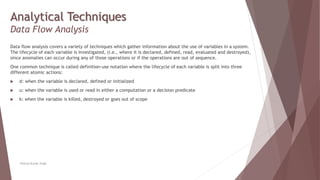 Analytical Techniques
Data Flow Analysis
Data flow analysis covers a variety of techniques which gather information about the use of variables in a system.
The lifecycle of each variable is investigated, (i.e., where it is declared, defined, read, evaluated and destroyed),
since anomalies can occur during any of those operations or if the operations are out of sequence.
One common technique is called definition-use notation where the lifecycle of each variable is split into three
different atomic actions:
 d: when the variable is declared, defined or initialized
 u: when the variable is used or read in either a computation or a decision predicate
 k: when the variable is killed, destroyed or goes out of scope
Neeraj Kumar Singh
 