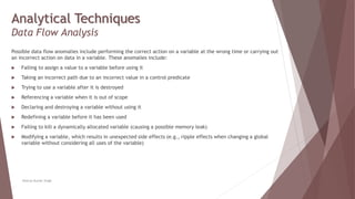 Analytical Techniques
Data Flow Analysis
Possible data flow anomalies include performing the correct action on a variable at the wrong time or carrying out
an incorrect action on data in a variable. These anomalies include:
 Failing to assign a value to a variable before using it
 Taking an incorrect path due to an incorrect value in a control predicate
 Trying to use a variable after it is destroyed
 Referencing a variable when it is out of scope
 Declaring and destroying a variable without using it
 Redefining a variable before it has been used
 Failing to kill a dynamically allocated variable (causing a possible memory leak)
 Modifying a variable, which results in unexpected side effects (e.g., ripple effects when changing a global
variable without considering all uses of the variable)
Neeraj Kumar Singh
 
