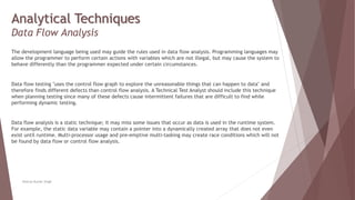 Analytical Techniques
Data Flow Analysis
The development language being used may guide the rules used in data flow analysis. Programming languages may
allow the programmer to perform certain actions with variables which are not illegal, but may cause the system to
behave differently than the programmer expected under certain circumstances.
Data flow testing "uses the control flow graph to explore the unreasonable things that can happen to data" and
therefore finds different defects than control flow analysis. A Technical Test Analyst should include this technique
when planning testing since many of these defects cause intermittent failures that are difficult to find while
performing dynamic testing.
Data flow analysis is a static technique; it may miss some issues that occur as data is used in the runtime system.
For example, the static data variable may contain a pointer into a dynamically created array that does not even
exist until runtime. Multi-processor usage and pre-emptive multi-tasking may create race conditions which will not
be found by data flow or control flow analysis.
Neeraj Kumar Singh
 