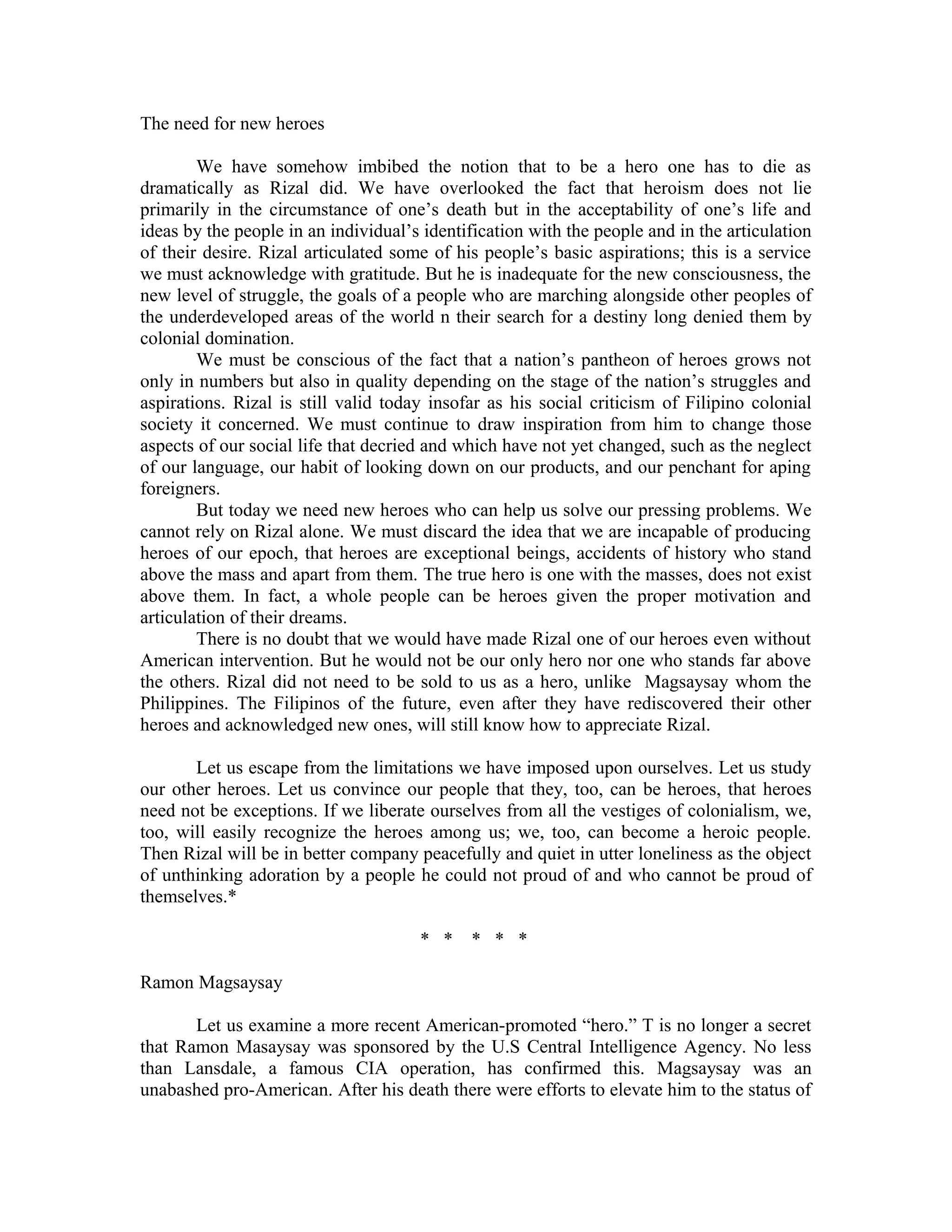 The need for new heroes
We have somehow imbibed the notion that to be a hero one has to die as
dramatically as Rizal did. We have overlooked the fact that heroism does not lie
primarily in the circumstance of one’s death but in the acceptability of one’s life and
ideas by the people in an individual’s identification with the people and in the articulation
of their desire. Rizal articulated some of his people’s basic aspirations; this is a service
we must acknowledge with gratitude. But he is inadequate for the new consciousness, the
new level of struggle, the goals of a people who are marching alongside other peoples of
the underdeveloped areas of the world n their search for a destiny long denied them by
colonial domination.
We must be conscious of the fact that a nation’s pantheon of heroes grows not
only in numbers but also in quality depending on the stage of the nation’s struggles and
aspirations. Rizal is still valid today insofar as his social criticism of Filipino colonial
society it concerned. We must continue to draw inspiration from him to change those
aspects of our social life that decried and which have not yet changed, such as the neglect
of our language, our habit of looking down on our products, and our penchant for aping
foreigners.
But today we need new heroes who can help us solve our pressing problems. We
cannot rely on Rizal alone. We must discard the idea that we are incapable of producing
heroes of our epoch, that heroes are exceptional beings, accidents of history who stand
above the mass and apart from them. The true hero is one with the masses, does not exist
above them. In fact, a whole people can be heroes given the proper motivation and
articulation of their dreams.
There is no doubt that we would have made Rizal one of our heroes even without
American intervention. But he would not be our only hero nor one who stands far above
the others. Rizal did not need to be sold to us as a hero, unlike Magsaysay whom the
Philippines. The Filipinos of the future, even after they have rediscovered their other
heroes and acknowledged new ones, will still know how to appreciate Rizal.
Let us escape from the limitations we have imposed upon ourselves. Let us study
our other heroes. Let us convince our people that they, too, can be heroes, that heroes
need not be exceptions. If we liberate ourselves from all the vestiges of colonialism, we,
too, will easily recognize the heroes among us; we, too, can become a heroic people.
Then Rizal will be in better company peacefully and quiet in utter loneliness as the object
of unthinking adoration by a people he could not proud of and who cannot be proud of
themselves.*
* * * * *
Ramon Magsaysay
Let us examine a more recent American-promoted “hero.” T is no longer a secret
that Ramon Masaysay was sponsored by the U.S Central Intelligence Agency. No less
than Lansdale, a famous CIA operation, has confirmed this. Magsaysay was an
unabashed pro-American. After his death there were efforts to elevate him to the status of
 