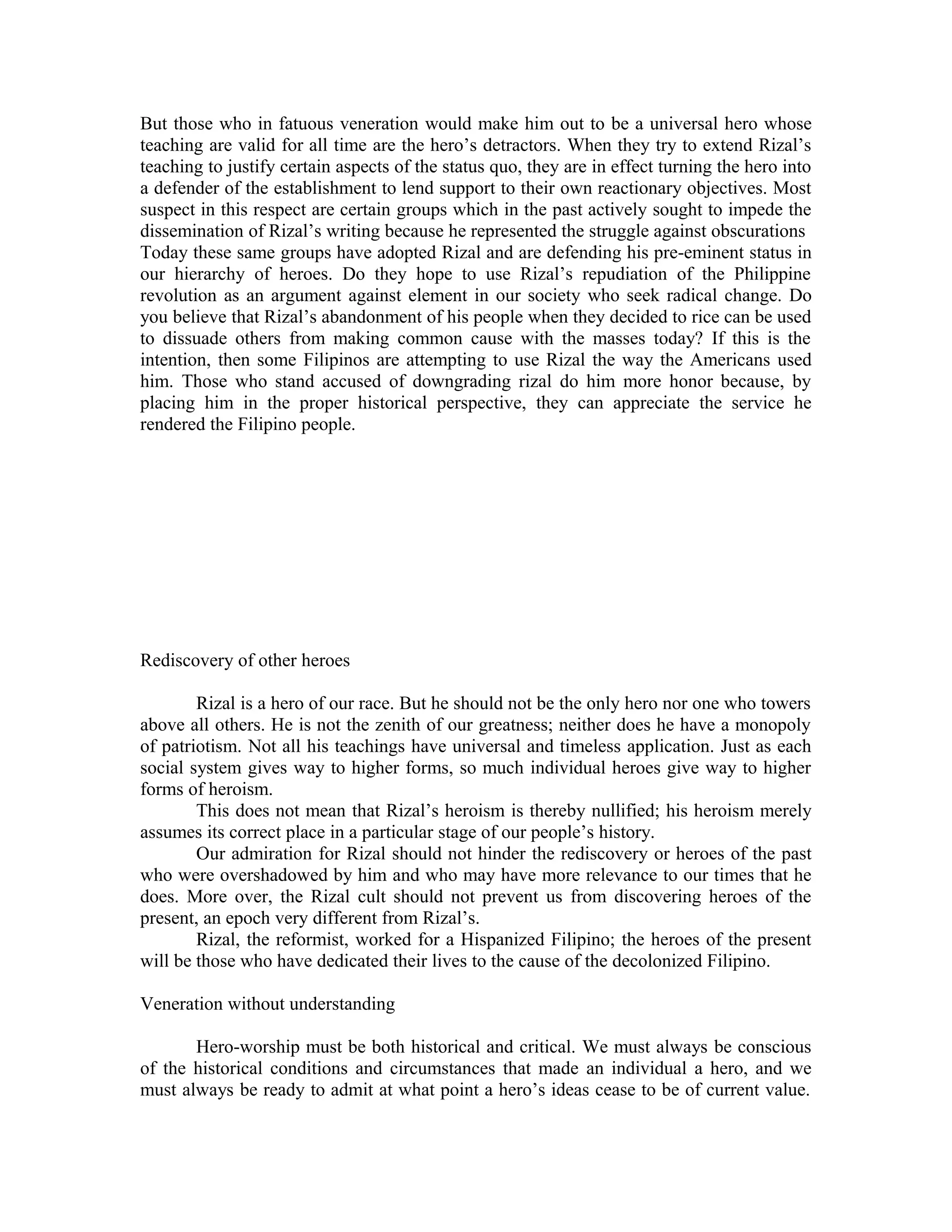 But those who in fatuous veneration would make him out to be a universal hero whose
teaching are valid for all time are the hero’s detractors. When they try to extend Rizal’s
teaching to justify certain aspects of the status quo, they are in effect turning the hero into
a defender of the establishment to lend support to their own reactionary objectives. Most
suspect in this respect are certain groups which in the past actively sought to impede the
dissemination of Rizal’s writing because he represented the struggle against obscurations
Today these same groups have adopted Rizal and are defending his pre-eminent status in
our hierarchy of heroes. Do they hope to use Rizal’s repudiation of the Philippine
revolution as an argument against element in our society who seek radical change. Do
you believe that Rizal’s abandonment of his people when they decided to rice can be used
to dissuade others from making common cause with the masses today? If this is the
intention, then some Filipinos are attempting to use Rizal the way the Americans used
him. Those who stand accused of downgrading rizal do him more honor because, by
placing him in the proper historical perspective, they can appreciate the service he
rendered the Filipino people.
Rediscovery of other heroes
Rizal is a hero of our race. But he should not be the only hero nor one who towers
above all others. He is not the zenith of our greatness; neither does he have a monopoly
of patriotism. Not all his teachings have universal and timeless application. Just as each
social system gives way to higher forms, so much individual heroes give way to higher
forms of heroism.
This does not mean that Rizal’s heroism is thereby nullified; his heroism merely
assumes its correct place in a particular stage of our people’s history.
Our admiration for Rizal should not hinder the rediscovery or heroes of the past
who were overshadowed by him and who may have more relevance to our times that he
does. More over, the Rizal cult should not prevent us from discovering heroes of the
present, an epoch very different from Rizal’s.
Rizal, the reformist, worked for a Hispanized Filipino; the heroes of the present
will be those who have dedicated their lives to the cause of the decolonized Filipino.
Veneration without understanding
Hero-worship must be both historical and critical. We must always be conscious
of the historical conditions and circumstances that made an individual a hero, and we
must always be ready to admit at what point a hero’s ideas cease to be of current value.
 