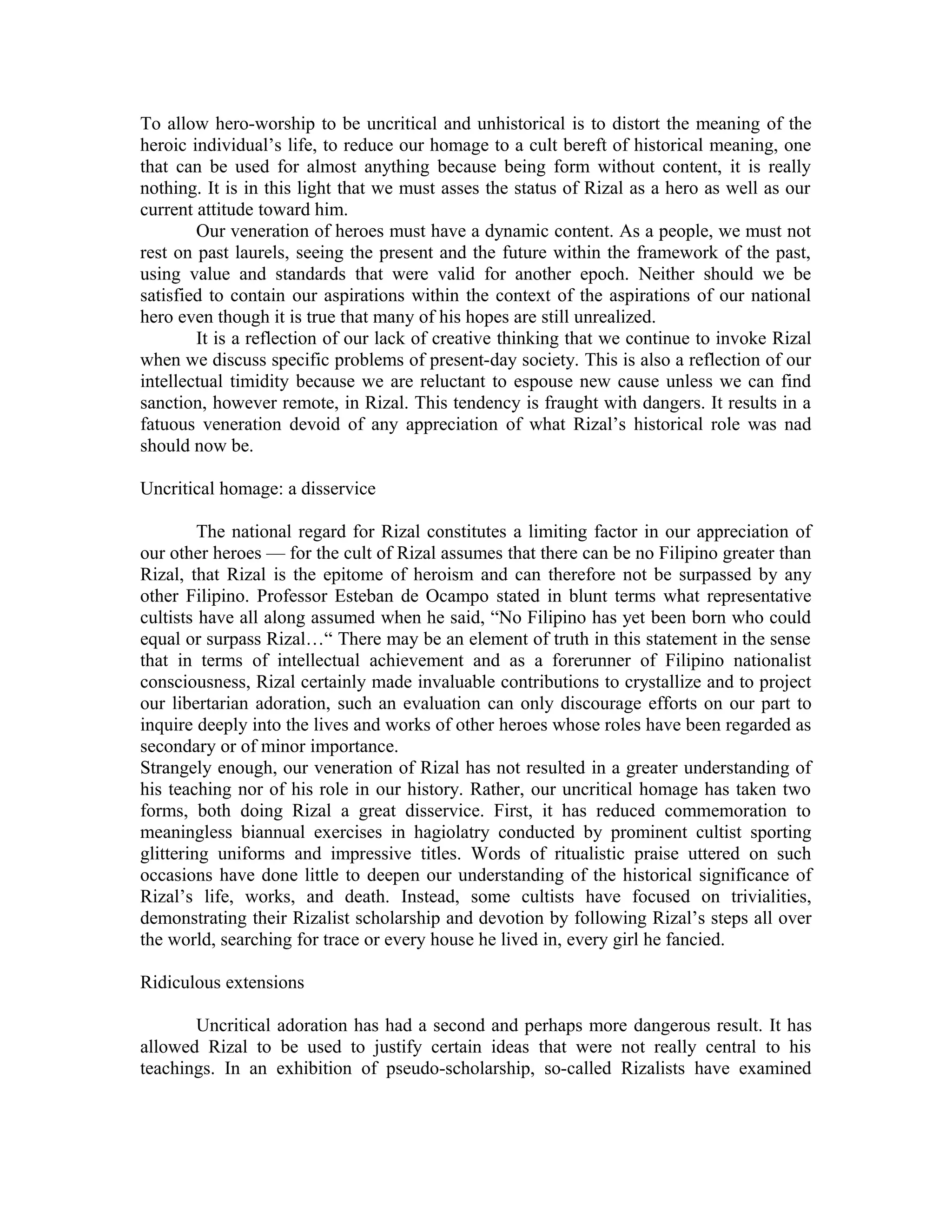 To allow hero-worship to be uncritical and unhistorical is to distort the meaning of the
heroic individual’s life, to reduce our homage to a cult bereft of historical meaning, one
that can be used for almost anything because being form without content, it is really
nothing. It is in this light that we must asses the status of Rizal as a hero as well as our
current attitude toward him.
Our veneration of heroes must have a dynamic content. As a people, we must not
rest on past laurels, seeing the present and the future within the framework of the past,
using value and standards that were valid for another epoch. Neither should we be
satisfied to contain our aspirations within the context of the aspirations of our national
hero even though it is true that many of his hopes are still unrealized.
It is a reflection of our lack of creative thinking that we continue to invoke Rizal
when we discuss specific problems of present-day society. This is also a reflection of our
intellectual timidity because we are reluctant to espouse new cause unless we can find
sanction, however remote, in Rizal. This tendency is fraught with dangers. It results in a
fatuous veneration devoid of any appreciation of what Rizal’s historical role was nad
should now be.
Uncritical homage: a disservice
The national regard for Rizal constitutes a limiting factor in our appreciation of
our other heroes –– for the cult of Rizal assumes that there can be no Filipino greater than
Rizal, that Rizal is the epitome of heroism and can therefore not be surpassed by any
other Filipino. Professor Esteban de Ocampo stated in blunt terms what representative
cultists have all along assumed when he said, “No Filipino has yet been born who could
equal or surpass Rizal…“ There may be an element of truth in this statement in the sense
that in terms of intellectual achievement and as a forerunner of Filipino nationalist
consciousness, Rizal certainly made invaluable contributions to crystallize and to project
our libertarian adoration, such an evaluation can only discourage efforts on our part to
inquire deeply into the lives and works of other heroes whose roles have been regarded as
secondary or of minor importance.
Strangely enough, our veneration of Rizal has not resulted in a greater understanding of
his teaching nor of his role in our history. Rather, our uncritical homage has taken two
forms, both doing Rizal a great disservice. First, it has reduced commemoration to
meaningless biannual exercises in hagiolatry conducted by prominent cultist sporting
glittering uniforms and impressive titles. Words of ritualistic praise uttered on such
occasions have done little to deepen our understanding of the historical significance of
Rizal’s life, works, and death. Instead, some cultists have focused on trivialities,
demonstrating their Rizalist scholarship and devotion by following Rizal’s steps all over
the world, searching for trace or every house he lived in, every girl he fancied.
Ridiculous extensions
Uncritical adoration has had a second and perhaps more dangerous result. It has
allowed Rizal to be used to justify certain ideas that were not really central to his
teachings. In an exhibition of pseudo-scholarship, so-called Rizalists have examined
 