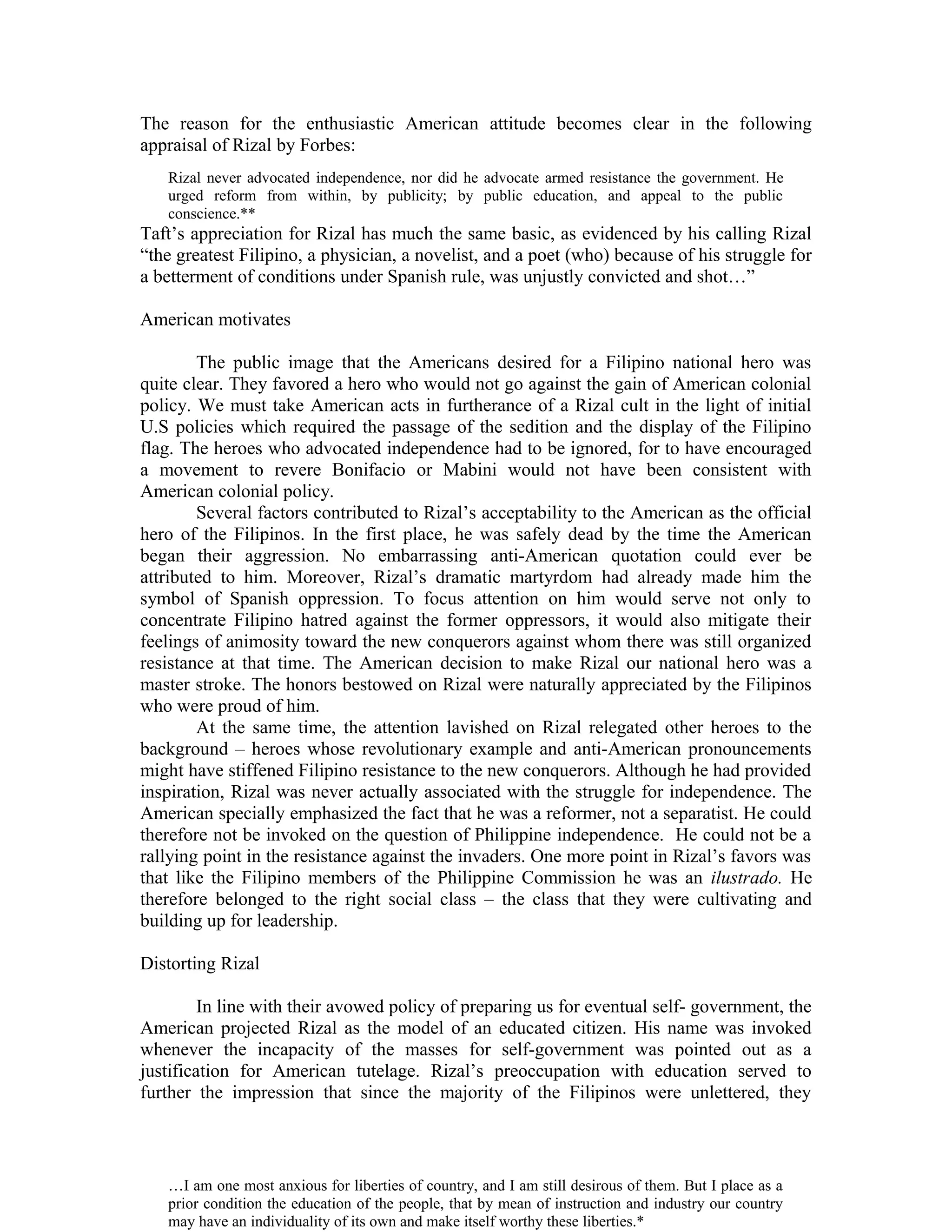 The reason for the enthusiastic American attitude becomes clear in the following
appraisal of Rizal by Forbes:
Taft’s appreciation for Rizal has much the same basic, as evidenced by his calling Rizal
“the greatest Filipino, a physician, a novelist, and a poet (who) because of his struggle for
a betterment of conditions under Spanish rule, was unjustly convicted and shot…”
American motivates
The public image that the Americans desired for a Filipino national hero was
quite clear. They favored a hero who would not go against the gain of American colonial
policy. We must take American acts in furtherance of a Rizal cult in the light of initial
U.S policies which required the passage of the sedition and the display of the Filipino
flag. The heroes who advocated independence had to be ignored, for to have encouraged
a movement to revere Bonifacio or Mabini would not have been consistent with
American colonial policy.
Several factors contributed to Rizal’s acceptability to the American as the official
hero of the Filipinos. In the first place, he was safely dead by the time the American
began their aggression. No embarrassing anti-American quotation could ever be
attributed to him. Moreover, Rizal’s dramatic martyrdom had already made him the
symbol of Spanish oppression. To focus attention on him would serve not only to
concentrate Filipino hatred against the former oppressors, it would also mitigate their
feelings of animosity toward the new conquerors against whom there was still organized
resistance at that time. The American decision to make Rizal our national hero was a
master stroke. The honors bestowed on Rizal were naturally appreciated by the Filipinos
who were proud of him.
At the same time, the attention lavished on Rizal relegated other heroes to the
background – heroes whose revolutionary example and anti-American pronouncements
might have stiffened Filipino resistance to the new conquerors. Although he had provided
inspiration, Rizal was never actually associated with the struggle for independence. The
American specially emphasized the fact that he was a reformer, not a separatist. He could
therefore not be invoked on the question of Philippine independence. He could not be a
rallying point in the resistance against the invaders. One more point in Rizal’s favors was
that like the Filipino members of the Philippine Commission he was an ilustrado. He
therefore belonged to the right social class – the class that they were cultivating and
building up for leadership.
Distorting Rizal
In line with their avowed policy of preparing us for eventual self- government, the
American projected Rizal as the model of an educated citizen. His name was invoked
whenever the incapacity of the masses for self-government was pointed out as a
justification for American tutelage. Rizal’s preoccupation with education served to
further the impression that since the majority of the Filipinos were unlettered, they
Rizal never advocated independence, nor did he advocate armed resistance the government. He
urged reform from within, by publicity; by public education, and appeal to the public
conscience.**
…I am one most anxious for liberties of country, and I am still desirous of them. But I place as a
prior condition the education of the people, that by mean of instruction and industry our country
may have an individuality of its own and make itself worthy these liberties.*
 