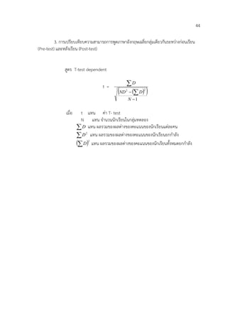 44

          3. การเปรียบเทียบความสามารถการพูดภาษาอังกฤษเฉลี่ยกลุ่มเดียวกันระหว่างก่อนเรียน
(Pre-test) และหลังเรียน (Post-test)


               สูตร T-test dependent

                                    t=         D
                                            ND   D 
                                                 2          2


                                                     N 1

               เมื่อ     t แทน ค่า T- test
                         N แทน จานวนนักเรียนในกลุ่มทดลอง
                        D แทน ผลรวมของผลต่างของคะแนนของนักเรียนแต่ละคน
                        D 2 แทน ผลรวมของผลต่างของคะแนนของนักเรียนยกกาลัง
                        D2 แทน ผลรวมของผลต่างของคะแนนของนักเรียนทั้งหมดยกกาลัง
 