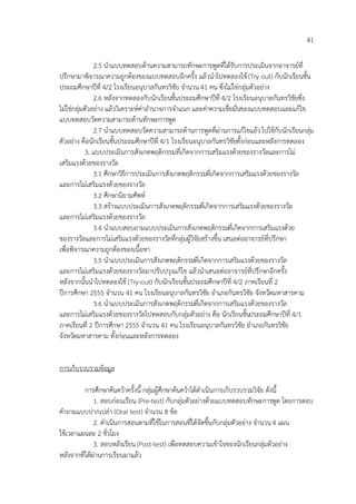 41

               2.5 นาแบบทดสอบด้านความสามารถทักษะการพูดที่ได้รับการประเมินจากอาจารย์ที่
ปรึกษามาพิจารณาความถูกต้องของแบบทดสอบอีกครั้ง แล้วนาไปทดลองใช้ (Try out) กับนักเรียนชั้น
ประถมศึกษาปีที่ 4/2 โรงเรียนอนุบาลกันทรวิชัย จานวน 41 คน ซึ่งไม่ใช่กลุ่มตัวอย่าง
               2.6 หลังจากทดลองกับนักเรียนชั้นประถมศึกษาปีที่ 4/2 โรงเรียนอนุบาลกันทรวิชัยซึ่ง
ไม่ใช่กลุ่มตัวอย่าง แล้ววิเคราะห์ค่าอานาจการจาแนก และค่าความเชื่อมั่นของแบบทดสอบและแก้ไข
แบบทดสอบวัดความสามารถด้านทักษะการพูด
               2.7 นาแบบทดสอบวัดความสามารถด้านการพูดที่ผ่านการแก้ไขแล้ว ไปใช้กับนักเรียนกลุ่ม
ตัวอย่าง คือนักเรียนชั้นประถมศึกษาปีที่ 4/1 โรงเรียนอนุบาลกันทรวิชัยทั้งก่อนและหลังการทดลอง
            3. แบบประเมินการสังเกตพฤติกรรมที่เกิดจากการเสริมแรงด้วยของรางวัลและการไม่
เสริมแรงด้วยของรางวัล
               3.1 ศึกษาวิธีการประเมินการสังเกตพฤติกรรมที่เกิดจากการเสริมแรงด้วยของรางวัล
และการไม่เสริมแรงด้วยของรางวัล
               3.2 ศึกษานิยามศัพท์
               3.3 สร้างแบบประเมินการสังเกตพฤติกรรมที่เกิดจากการเสริมแรงด้วยของรางวัล
และการไม่เสริมแรงด้วยของรางวัล
               3.4 นาแบบสอบถามแบบประเมินการสังเกตพฤติกรรมที่เกิดจากการเสริมแรงด้วย
ของรางวัลและการไม่เสริมแรงด้วยของรางวัลที่กลุ่มผู้วิจัยสร้างขึ้น เสนอต่ออาจารย์ที่ปรึกษา
เพื่อพิจารณาความถูกต้องของเนื้อหา
               3.5 นาแบบประเมินการสังเกตพฤติกรรมที่เกิดจากการเสริมแรงด้วยของรางวัล
และการไม่เสริมแรงด้วยของรางวัลมาปรับปรุงแก้ไข แล้วนาเสนอต่ออาจารย์ที่ปรึกษาอีกครั้ง
หลังจากนั้นนาไปทดลองใช้ (Try-out) กับนักเรียนชั้นประถมศึกษาปีที่ 4/2 ภาคเรียนที่ 2
ปีการศึกษา 2555 จานวน 41 คน โรงเรียนอนุบาลกันทรวิชัย อาเภอกันทรวิชัย จังหวัดมหาสารคาม
               3.6 นาแบบประเมินการสังเกตพฤติกรรมที่เกิดจากการเสริมแรงด้วยของรางวัล
และการไม่เสริมแรงด้วยของรางวัลไปทดสอบกับกลุ่มตัวอย่าง คือ นักเรียนชั้นประถมศึกษาปีที่ 4/1
ภาคเรียนที่ 2 ปีการศึกษา 2555 จานวน 41 คน โรงเรียนอนุบาลกันทรวิชัย อาเภอกันทรวิชัย
จังหวัดมหาสารคาม ทั้งก่อนและหลังการทดลอง


การเก็บรวบรวมข้อมูล

          การศึกษาค้นคว้าครั้งนี้ กลุ่มผู้ศึกษาค้นคว้าได้ดาเนินการเก็บรวบรวมวิจัย ดังนี้
              1. สอบก่อนเรียน (Pre-test) กับกลุ่มตัวอย่างด้วยแบบทดสอบทักษะการพูด โดยการตอบ
คาถามแบบปากเปล่า (Oral test) จานวน 8 ข้อ
              2. ดาเนินการสอนตามที่ใช้ในการสอนที่ได้จัดขึ้นกับกลุ่มตัวอย่าง จานวน 4 แผน
ใช้เวลาแผนละ 2 ชั่วโมง
              3. สอบหลังเรียน (Post-test) เพื่อทดสอบความเข้าใจของนักเรียนกลุ่มตัวอย่าง
หลังจากที่ได้ผ่านการเรียนมาแล้ว
 