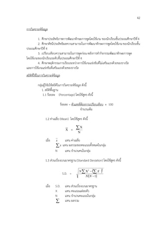 42

การวิเคราะห์ข้อมูล

         1. ศึกษาประสิทธิภาพการพัฒนาทักษะการพูดโดยใช้เกม ของนักเรียนชั้นประถมศึกษาปีที่ 4
         2. ศึกษาดัชนีประสิทธิผลความสามารถในการพัฒนาทักษะการพูดโดยใช้เกม ของนักเรียนชั้น
ประถมศึกษาปีที่ 4
         3. เปรียบเทียบความสามารถในการพูดก่อน-หลังการทากิจกรรมพัฒนาทักษะการพูด
โดยใช้เกมของนักเรียนระดับชั้นประถมศึกษาปีที่ 4
         4. ศึกษาพฤติกรรมการเรียนระหว่างการใช้เกมแข่งขันที่ไม่เสริมแรงด้วยของรางวัล
และการใช้เกมแข่งขันที่เสริมแรงด้วยของรางวัล
สถิติที่ใช้ในการวิเคราะห์ข้อมูล

          กลุ่มผู้วิจัยใช้สถิติในการวิเคราะห์ข้อมูล ดังนี้
              1. สถิติพื้นฐาน
               1.1 ร้อยละ (Percentage) โดยใช้สูตร ดังนี้

                                  ร้อยละ = ตัวเลขที่ต้องการเปรียบเทียบ × 100
                                                  จานวนเต็ม

                 1.2 ค่าเฉลี่ย (Mean) โดยใช้สูตร ดังนี้

                                       
                                              
                                                

                 เมื่อ     x   แทน ค่าเฉลี่ย
                           x แทน ผลรวมของคะแนนทั้งหมดในกลุ่ม
                          N    แทน จานวนคนในกลุ่ม

                 1.3 ส่วนเบี่ยงเบนมาตรฐาน (Standard Deviation) โดยใช้สูตร ดังนี้


                                   S.D. =
                                                 N  2     X  2


                                                      N N  1


                 เมื่อ    S.D.        แทน ส่วนเบี่ยงเบนมาตรฐาน
                          X           แทน คะแนนแต่ละตัว
                          N           แทน จานวนคะแนนในกลุ่ม
                                     แทน ผลรวม
 