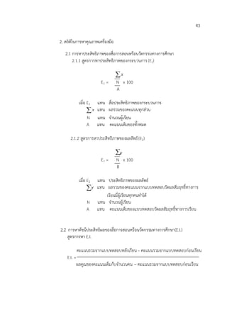 43

2. สถิติในการหาคุณภาพเครื่องมือ
   2.1 การหาประสิทธิภาพของสื่อการสอนหรือนวัตกรรมทางการศึกษา
       2.1.1 สูตรการหาประสิทธิภาพของกระบวนการ (E1)

                                  x
                       E1 =       N x 100
                                  A

           เมื่อ E1 แทน       สื่อประสิทธิภาพของกระบวนการ
                 x แทน       ผลรวมของคะแนนทุกส่วน
                N แทน         จานวนผู้เรียน
                A แทน         คะแนนเต็มของทั้งหมด

      2.1.2 สูตรการหาประสิทธิภาพของผลลัพธ์ (E2)

                                  Y
                       E1 =       N Y x 100
                                  B

           เมื่อ E2แทน ประสิทธิภาพของผลลัพธ์
                Y แทน ผลรวมของคะแนนจากแบบทดสอบวัดผลสัมฤทธิ์ทางการ
                       เรียนมีผเรียนทุกคนทาได้
                              ่ ู้
                N แทน จานวนผู้เรียน
                A แทน คะแนนเต็มของแบบทดสอบวัดผลสัมฤทธิ์ทางการเรียน


2.2 การหาดัชนีประสิทธิผลของสื่อการสอนหรือนวัตกรรมทางการศึกษา (E.I.)
    สูตรการหา E.I.

         คะแนนรวมจากแบบทดสอบหลังเรียน – คะแนนรวมจากแบบทดสอบก่อนเรียน
    E.I. =
          ผลคูณของคะแนนเต็มกับจานวนคน – คะแนนรวมจากแบบทดสอบก่อนเรียน
 