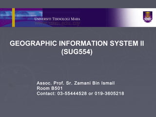 GEOGRAPHIC INFORMATION SYSTEM II
(SUG554)
Assoc. Prof. Sr. Zamani Bin Ismail
Room B501
Contact: 03-55444528 or 019-3605218
 