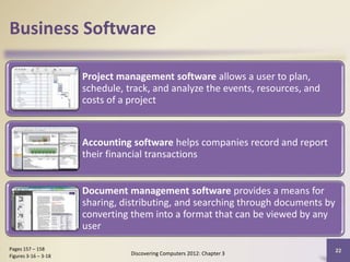 Business Software
Project management software allows a user to plan,
schedule, track, and analyze the events, resources, and
costs of a project
Accounting software helps companies record and report
their financial transactions
Document management software provides a means for
sharing, distributing, and searching through documents by
converting them into a format that can be viewed by any
user
Discovering Computers 2012: Chapter 3
22Pages 157 – 158
Figures 3-16 – 3-18
 