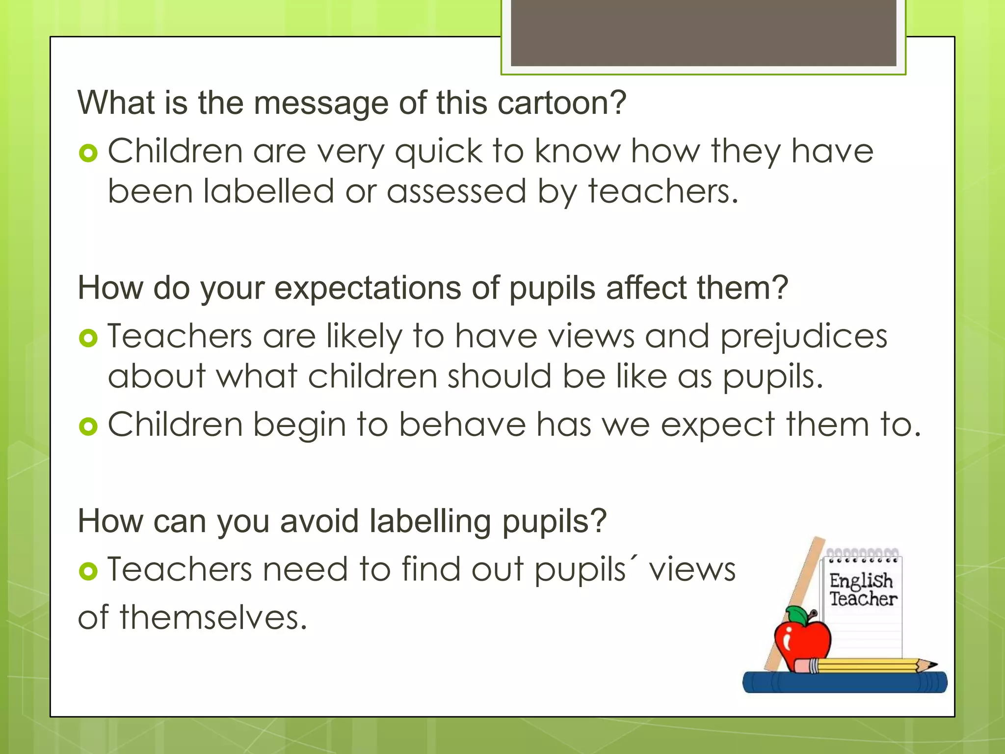What is the message of this cartoon?
 Children are very quick to know how they have
been labelled or assessed by teachers.
How do your expectations of pupils affect them?
 Teachers are likely to have views and prejudices
about what children should be like as pupils.
 Children begin to behave has we expect them to.
How can you avoid labelling pupils?
 Teachers need to find out pupils´ views
of themselves.
 