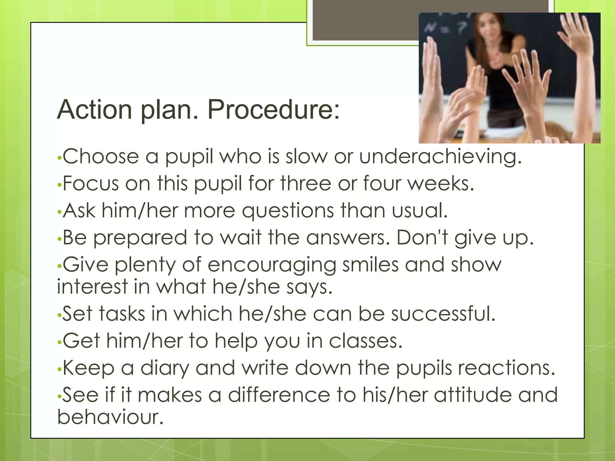Action plan. Procedure:
•Choose a pupil who is slow or underachieving.
•Focus on this pupil for three or four weeks.
•Ask him/her more questions than usual.
•Be prepared to wait the answers. Don't give up.
•Give plenty of encouraging smiles and show
interest in what he/she says.
•Set tasks in which he/she can be successful.
•Get him/her to help you in classes.
•Keep a diary and write down the pupils reactions.
•See if it makes a difference to his/her attitude and
behaviour.
 