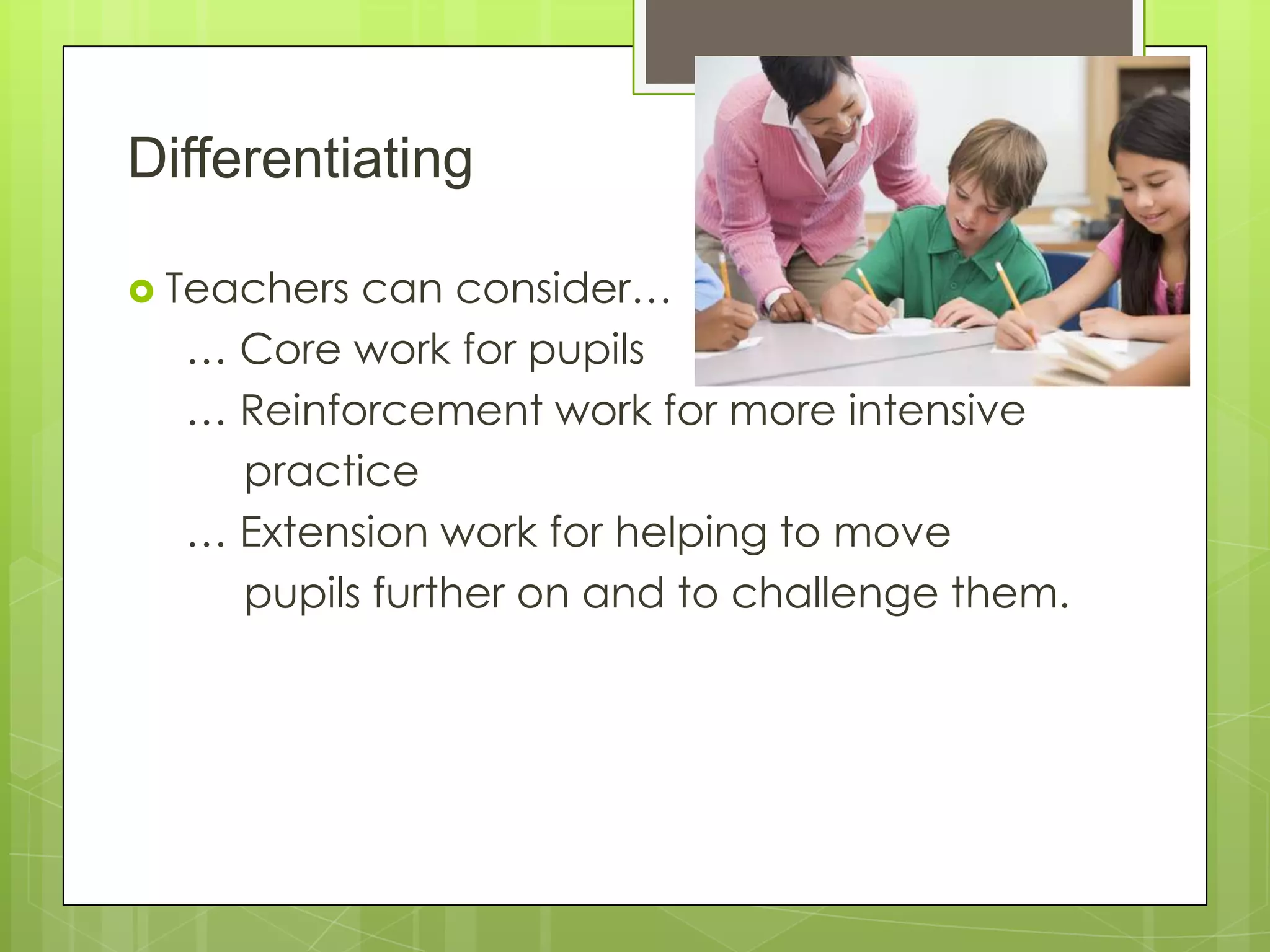 Differentiating
 Teachers can consider…
… Core work for pupils
… Reinforcement work for more intensive
practice
… Extension work for helping to move
pupils further on and to challenge them.
 