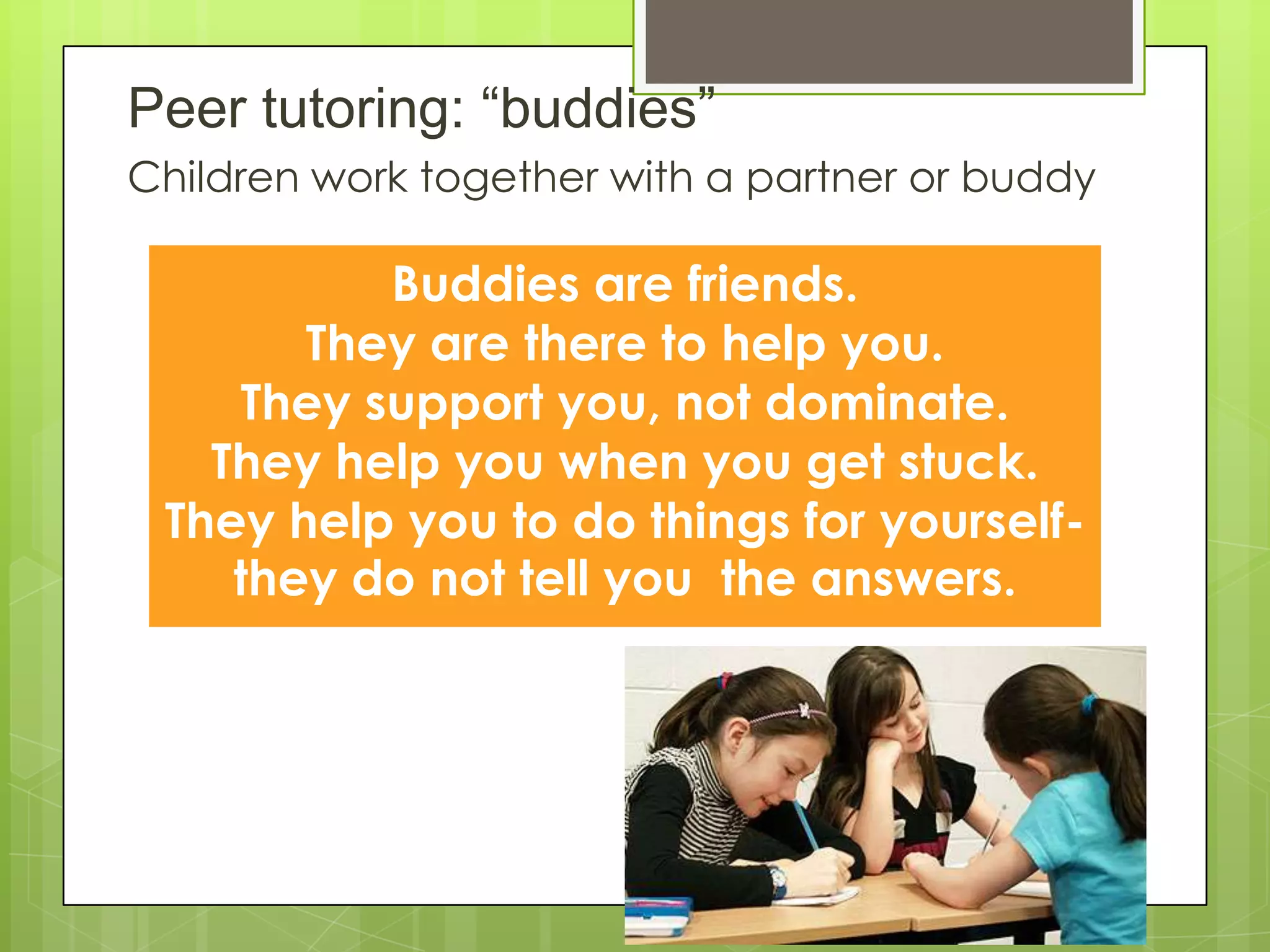 Peer tutoring: “buddies”
Children work together with a partner or buddy
Buddies are friends.
They are there to help you.
They support you, not dominate.
They help you when you get stuck.
They help you to do things for yourself-
they do not tell you the answers.
 