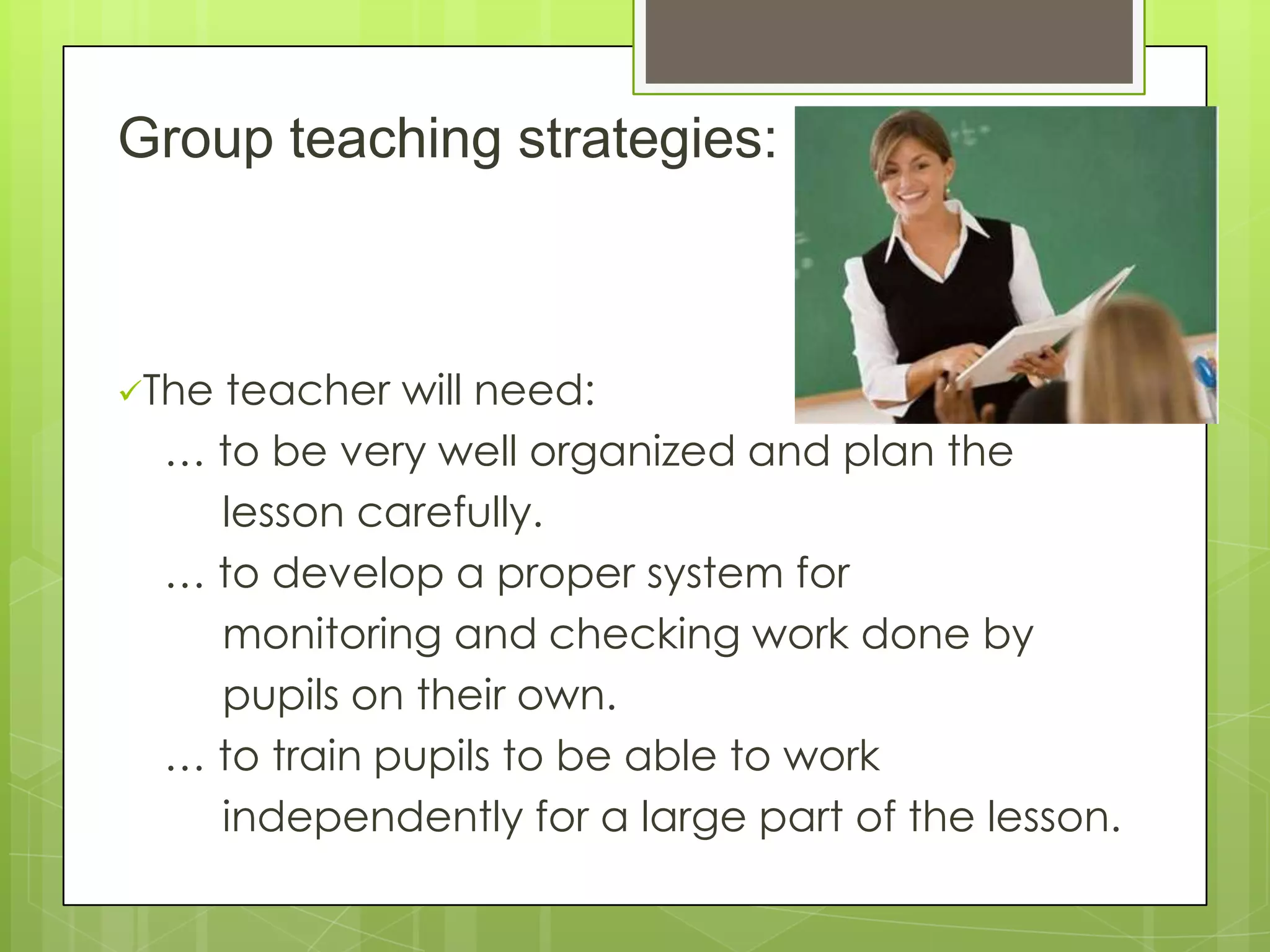 Group teaching strategies:
The teacher will need:
… to be very well organized and plan the
lesson carefully.
… to develop a proper system for
monitoring and checking work done by
pupils on their own.
… to train pupils to be able to work
independently for a large part of the lesson.
 