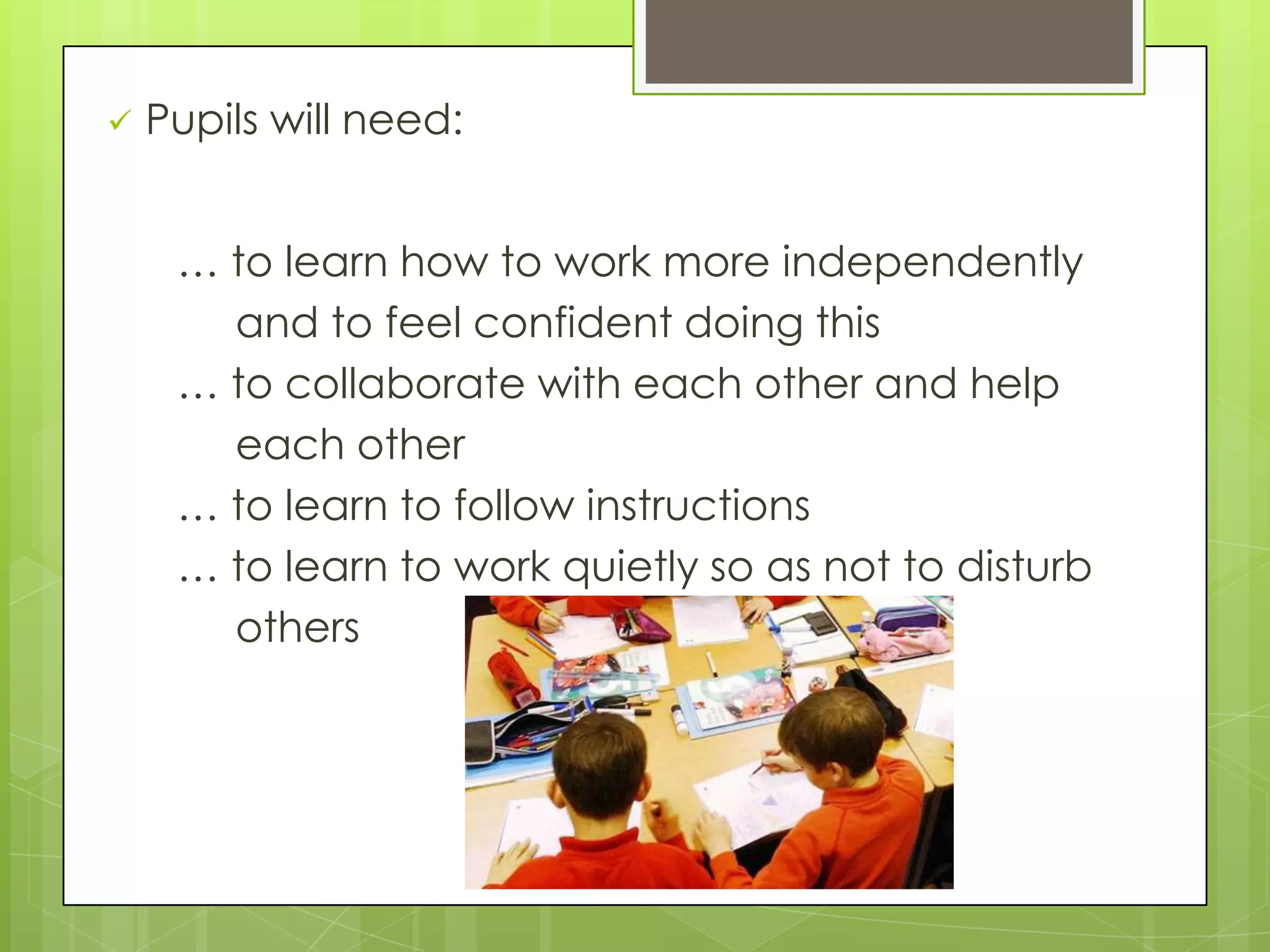  Pupils will need:
… to learn how to work more independently
and to feel confident doing this
… to collaborate with each other and help
each other
… to learn to follow instructions
… to learn to work quietly so as not to disturb
others
 