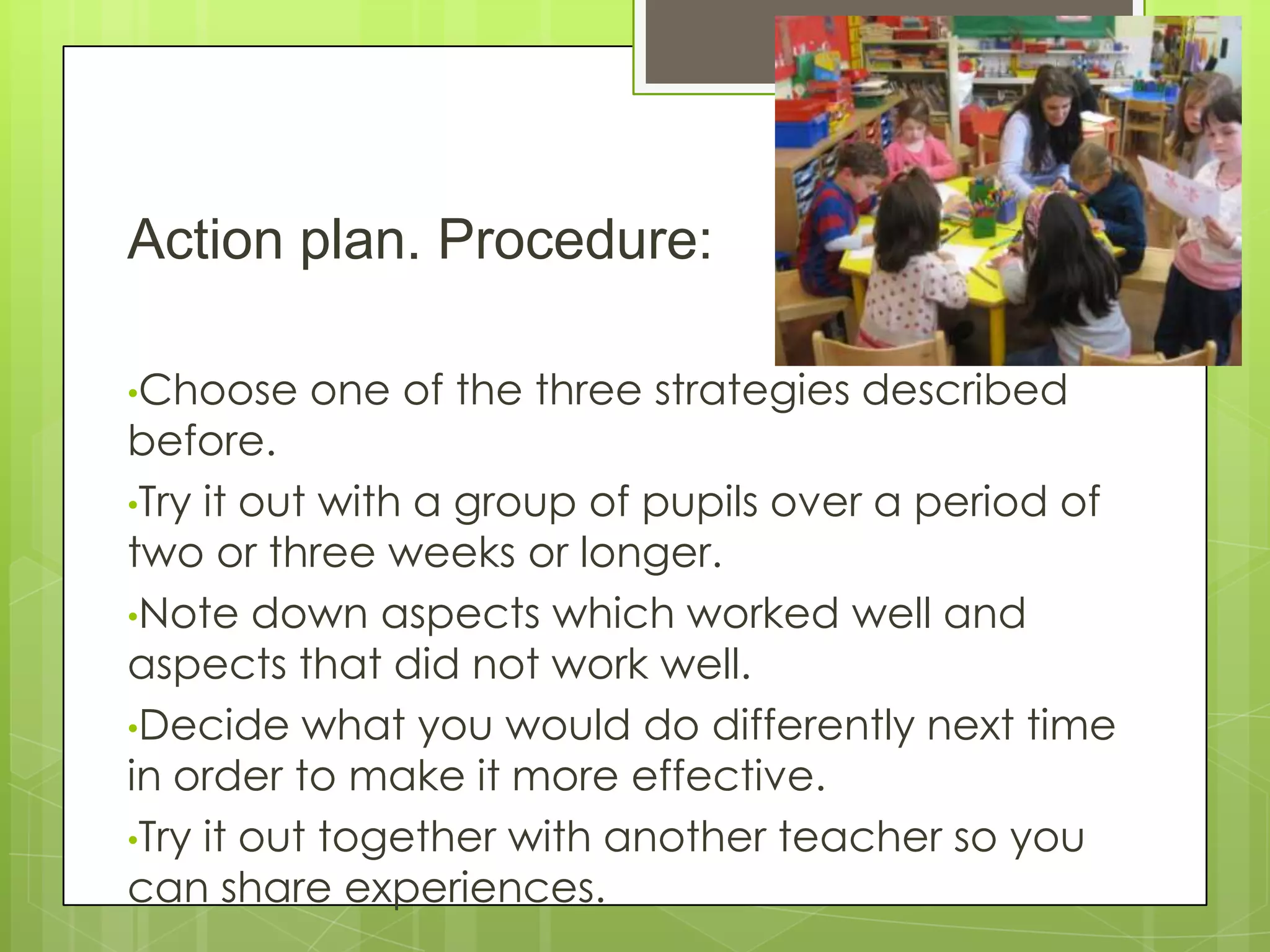 Action plan. Procedure:
•Choose one of the three strategies described
before.
•Try it out with a group of pupils over a period of
two or three weeks or longer.
•Note down aspects which worked well and
aspects that did not work well.
•Decide what you would do differently next time
in order to make it more effective.
•Try it out together with another teacher so you
can share experiences.
 