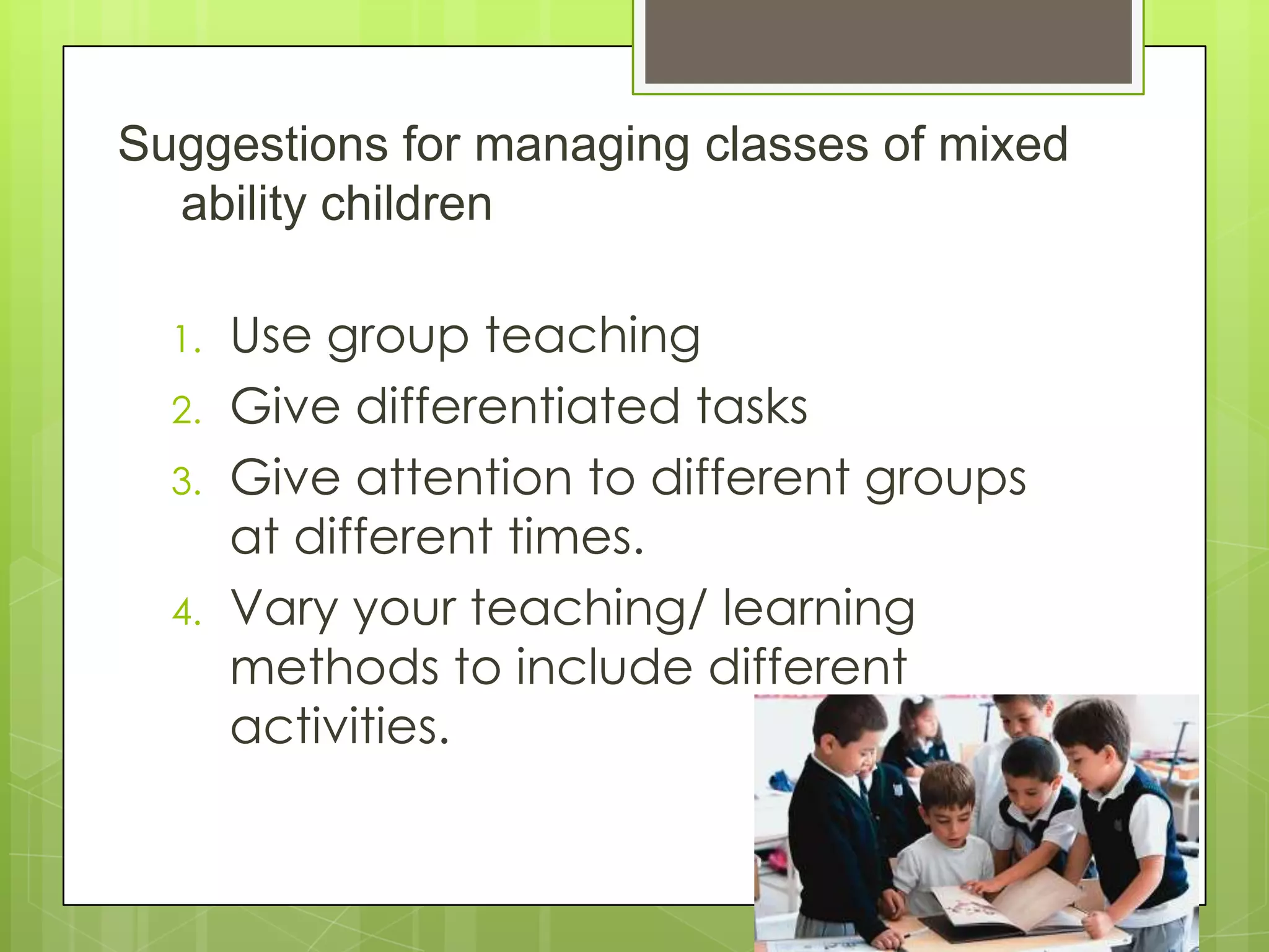Suggestions for managing classes of mixed
ability children
1. Use group teaching
2. Give differentiated tasks
3. Give attention to different groups
at different times.
4. Vary your teaching/ learning
methods to include different
activities.
 