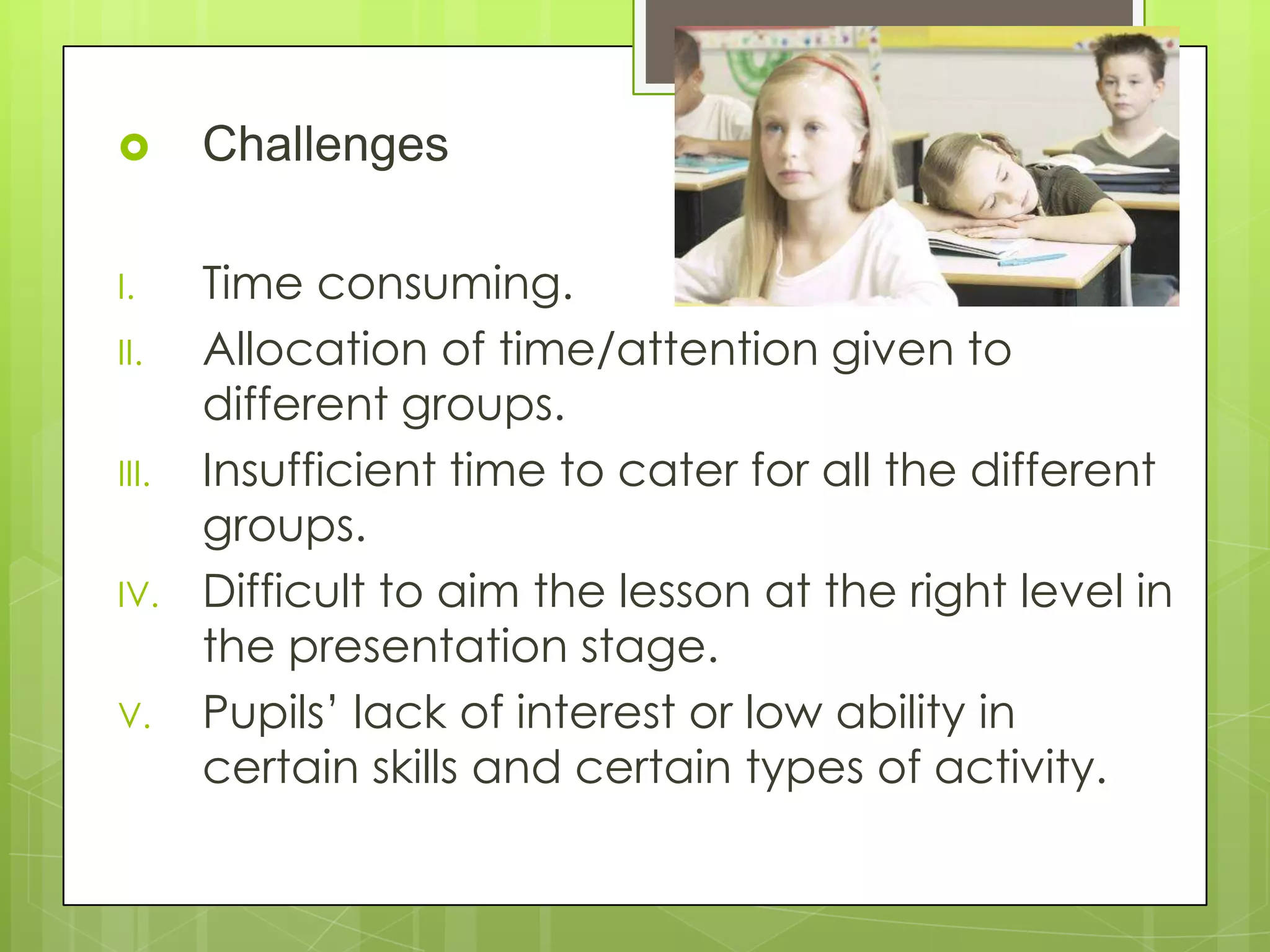  Challenges
I. Time consuming.
II. Allocation of time/attention given to
different groups.
III. Insufficient time to cater for all the different
groups.
IV. Difficult to aim the lesson at the right level in
the presentation stage.
V. Pupils’ lack of interest or low ability in
certain skills and certain types of activity.
 