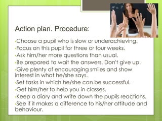 Action plan. Procedure:
•Choose a pupil who is slow or underachieving.
•Focus on this pupil for three or four weeks.
•Ask him/her more questions than usual.
•Be prepared to wait the answers. Don't give up.
•Give plenty of encouraging smiles and show
interest in what he/she says.
•Set tasks in which he/she can be successful.
•Get him/her to help you in classes.
•Keep a diary and write down the pupils reactions.
•See if it makes a difference to his/her attitude and
behaviour.
 