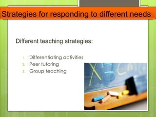 Strategies for responding to different needs
Different teaching strategies:
1. Differentiating activities
2. Peer tutoring
3. Group teaching
 