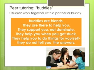 Peer tutoring: “buddies”
Children work together with a partner or buddy
Buddies are friends.
They are there to help you.
They support you, not dominate.
They help you when you get stuck.
They help you to do things for yourself-
they do not tell you the answers.
 