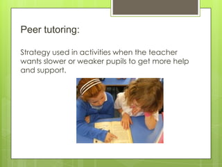 Peer tutoring:
Strategy used in activities when the teacher
wants slower or weaker pupils to get more help
and support.
 