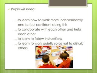  Pupils will need:
… to learn how to work more independently
and to feel confident doing this
… to collaborate with each other and help
each other
… to learn to follow instructions
… to learn to work quietly so as not to disturb
others
 
