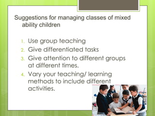 Suggestions for managing classes of mixed
ability children
1. Use group teaching
2. Give differentiated tasks
3. Give attention to different groups
at different times.
4. Vary your teaching/ learning
methods to include different
activities.
 