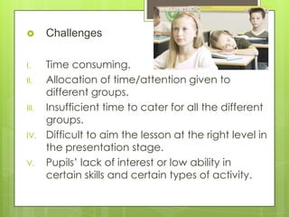  Challenges
I. Time consuming.
II. Allocation of time/attention given to
different groups.
III. Insufficient time to cater for all the different
groups.
IV. Difficult to aim the lesson at the right level in
the presentation stage.
V. Pupils’ lack of interest or low ability in
certain skills and certain types of activity.
 