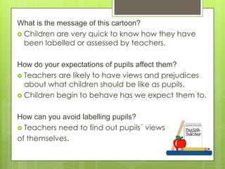 What is the message of this cartoon?
 Children are very quick to know how they have
been labelled or assessed by teachers.
How do your expectations of pupils affect them?
 Teachers are likely to have views and prejudices
about what children should be like as pupils.
 Children begin to behave has we expect them to.
How can you avoid labelling pupils?
 Teachers need to find out pupils´ views
of themselves.

 