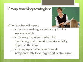 Group teaching strategies:

The

teacher will need:
… to be very well organized and plan the
lesson carefully.
… to develop a proper system for
monitoring and checking work done by
pupils on their own.
… to train pupils to be able to work
independently for a large part of the lesson.

 