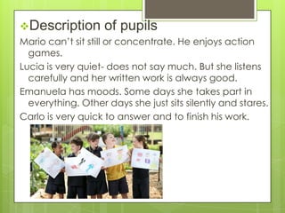 Description

of pupils

Mario can’t sit still or concentrate. He enjoys action
games.
Lucia is very quiet- does not say much. But she listens
carefully and her written work is always good.
Emanuela has moods. Some days she takes part in
everything. Other days she just sits silently and stares.
Carlo is very quick to answer and to finish his work.

 
