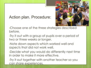 Action plan. Procedure:
•Choose

one of the three strategies described

before.
•Try it out with a group of pupils over a period of
two or three weeks or longer.
•Note down aspects which worked well and
aspects that did not work well.
•Decide what you would do differently next time
in order to make it more effective.
•Try it out together with another teacher so you
can share experiences.

 