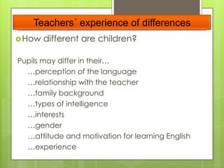 Teachers´ experience of differences
 How

different are children?

Pupils may differ in their…
…perception of the language
…relationship with the teacher
…family background
…types of intelligence
…interests
…gender
…attitude and motivation for learning English
…experience

 