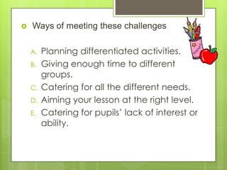 

Ways of meeting these challenges
A.
B.
C.
D.
E.

Planning differentiated activities.
Giving enough time to different
groups.
Catering for all the different needs.
Aiming your lesson at the right level.
Catering for pupils’ lack of interest or
ability.

 