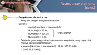 Access array elements
(cont.)
Pengaksesan element array :
 Array diisi dengan mengakses indexnya.
Contoh :
double[] Numbers = new double[3];
Numbers[0] = 12.44;
Numbers[1] = 525.38;
Numbers[2] = 6.28;
 Selain dengan menggunakan indeks untuk mengisi nilai, array dapat diisi
nilainya sewaktu dideklarasikan.
 double[] Numbers = new double[5] { 12.44, 525.38, 6.28,
 2448.32, 632.04 };
Total 3 elemen
 