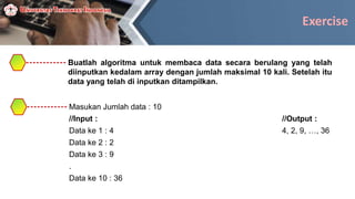 Exercise
Buatlah algoritma untuk membaca data secara berulang yang telah
diinputkan kedalam array dengan jumlah maksimal 10 kali. Setelah itu
data yang telah di inputkan ditampilkan.
Masukan Jumlah data : 10
//Input : //Output :
Data ke 1 : 4 4, 2, 9, …, 36
Data ke 2 : 2
Data ke 3 : 9
.
Data ke 10 : 36
 