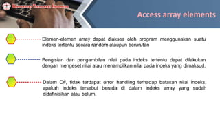 Access array elements
Elemen-elemen array dapat diakses oleh program menggunakan suatu
indeks tertentu secara random ataupun berurutan
Pengisian dan pengambilan nilai pada indeks tertentu dapat dilakukan
dengan mengeset nilai atau menampilkan nilai pada indeks yang dimaksud.
Dalam C#, tidak terdapat error handling terhadap batasan nilai indeks,
apakah indeks tersebut berada di dalam indeks array yang sudah
didefinisikan atau belum.
 