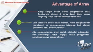 Advantage of Array
Array sangat cocok untuk pengaksesan acak.
Sembarang elemen di array dapat diacu secara
langsung tanpa melalui elemen-elemen lain.
Jika berada di suatu lokasi elemen, maka sangat mudah
menelusuri ke elemen-elemen tetangga, baik elemen
pendahulu atau elemen penerus
Jika elemen-elemen array adalah nilai-nilai independen
dan seluruhnya harus terjaga, maka penggunaan
penyimpanannya sangat efisien
 