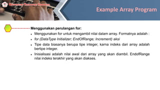 Example Array Program
Menggunakan perulangan for:
 Menggunakan for untuk mengambil nilai dalam array. Formatnya adalah :
 for (DataType Initializer; EndOfRange; Increment) aksi
 Tipe data biasanya berupa tipe integer, karna indeks dari array adalah
bertipe integer.
 Inisialisasi adalah nilai awal dari array yang akan diambil. EndofRange
nilai indeks terakhir yang akan diakses.
 