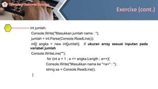 Exercise (cont.)
int jumlah;
Console.Write("Masukkan jumlah nama : ");
jumlah = int.Parse(Console.ReadLine());
int[] angka = new int[jumlah]; // ukuran array sesuai inputan pada
variabel jumlah
Console.WriteLine("");
for (int a = 1 ; a <= angka.Length ; a++){
Console.Write("Masukkan nama ke "+a+" : ");
string sa = Console.ReadLine();
}
 