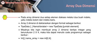 Array Dua Dimensi
 Pada array dimensi dua setiap elemen diakses melalui dua buah indeks,
yaitu indeks kolom dan indeks baris.
 Array 2 dimensi di deklarasikan dengan format sebagai berikut.
 TipeData [ ,] NamaVariabel = new TipeData [jumlah element]
 Misalnya kita ingin membuat array 2 dimensi bertipe integer yang
berurukuran 2 X 4, maka kita dapat menulis code programnya sebagai
berikut :
 Int[,] nama_array = new int[2,4];
 
