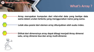 What’s Array ?
Array merupakan kumpulan dari nilai-nilai data yang bertipe data
sama dalam urutan tertentu yang menggunakan nama yang sama.
Letak atau posisi dari elemen array ditunjukkan oleh suatu index.
Dilihat dari dimensinya array dapat dibagi menjadi Array dimensi
satu, array dimensi dua dan array multi-dimensi.
 