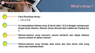What’s Array ?
Cara Penulisan Array :
 A [1,2,3,4]
Ini menyatakan bahwa array A berisi data 1,2,3,4 dengan mempunyai
empat buah elemen. Elemen Array dimulai dari indeks ke 0 bukan ke
1.
Elemen-elemen array tersusun secara berderet dan dapat diakses
secara random di dalam memori.
Elemen-elemen array bertipe data sama dan bisa berisi nilai yang
sama atau berbeda-beda.
 