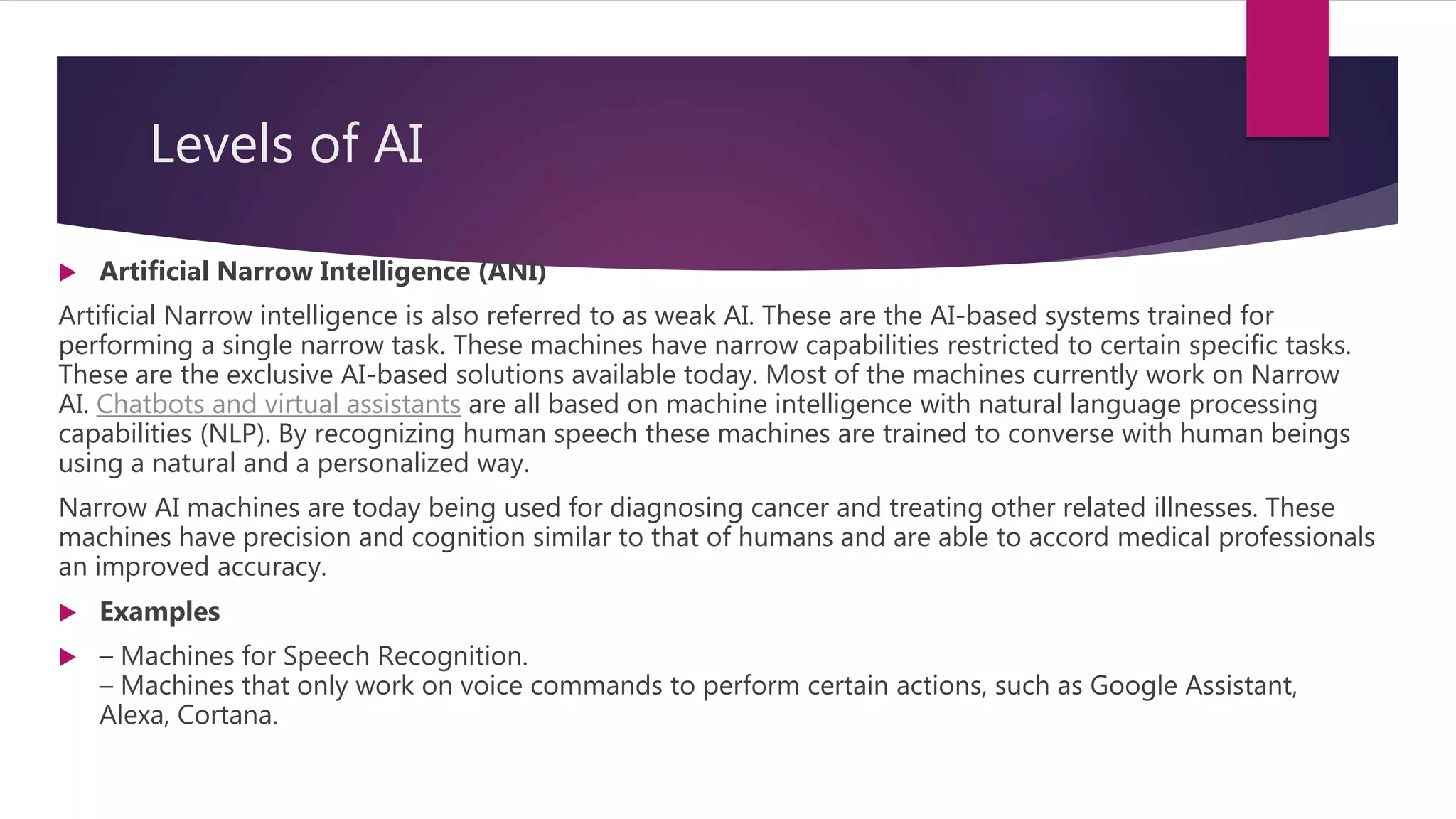 Levels of AI
 Artificial Narrow Intelligence (ANI)
Artificial Narrow intelligence is also referred to as weak AI. These are the AI-based systems trained for
performing a single narrow task. These machines have narrow capabilities restricted to certain specific tasks.
These are the exclusive AI-based solutions available today. Most of the machines currently work on Narrow
AI. Chatbots and virtual assistants are all based on machine intelligence with natural language processing
capabilities (NLP). By recognizing human speech these machines are trained to converse with human beings
using a natural and a personalized way.
Narrow AI machines are today being used for diagnosing cancer and treating other related illnesses. These
machines have precision and cognition similar to that of humans and are able to accord medical professionals
an improved accuracy.
 Examples
 – Machines for Speech Recognition.
– Machines that only work on voice commands to perform certain actions, such as Google Assistant,
Alexa, Cortana.
 