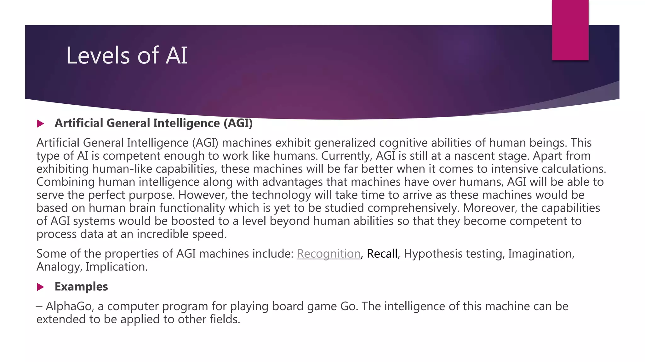 Levels of AI
 Artificial General Intelligence (AGI)
Artificial General Intelligence (AGI) machines exhibit generalized cognitive abilities of human beings. This
type of AI is competent enough to work like humans. Currently, AGI is still at a nascent stage. Apart from
exhibiting human-like capabilities, these machines will be far better when it comes to intensive calculations.
Combining human intelligence along with advantages that machines have over humans, AGI will be able to
serve the perfect purpose. However, the technology will take time to arrive as these machines would be
based on human brain functionality which is yet to be studied comprehensively. Moreover, the capabilities
of AGI systems would be boosted to a level beyond human abilities so that they become competent to
process data at an incredible speed.
Some of the properties of AGI machines include: Recognition, Recall, Hypothesis testing, Imagination,
Analogy, Implication.
 Examples
– AlphaGo, a computer program for playing board game Go. The intelligence of this machine can be
extended to be applied to other fields.
 