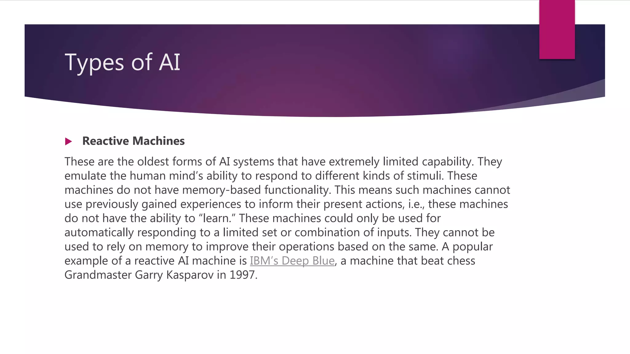 Types of AI
 Reactive Machines
These are the oldest forms of AI systems that have extremely limited capability. They
emulate the human mind’s ability to respond to different kinds of stimuli. These
machines do not have memory-based functionality. This means such machines cannot
use previously gained experiences to inform their present actions, i.e., these machines
do not have the ability to “learn.” These machines could only be used for
automatically responding to a limited set or combination of inputs. They cannot be
used to rely on memory to improve their operations based on the same. A popular
example of a reactive AI machine is IBM’s Deep Blue, a machine that beat chess
Grandmaster Garry Kasparov in 1997.
 